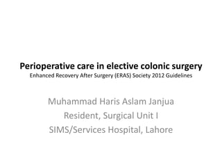 Perioperative care in elective colonic surgery
Enhanced Recovery After Surgery (ERAS) Society 2012 Guidelines
Muhammad Haris Aslam Janjua
Resident, Surgical Unit I
SIMS/Services Hospital, Lahore
 