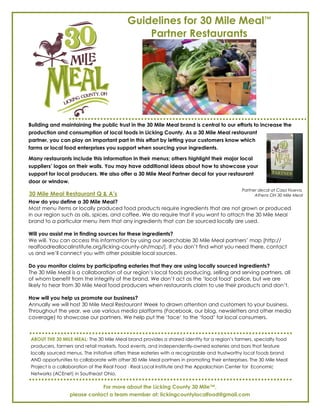 Guidelines for 30 Mile Meal™
                                              Partner Restaurants




Building and maintaining the public trust in the 30 Mile Meal brand is central to our efforts to increase the
production and consumption of local foods in Licking County. As a 30 Mile Meal restaurant
partner, you can play an important part in this effort by letting your customers know which
farms or local food enterprises you support when sourcing your ingredients.

Many restaurants include this information in their menus; others highlight their major local
suppliers’ logos on their walls. You may have additional ideas about how to showcase your
support for local producers. We also offer a 30 Mile Meal Partner decal for your restaurant
door or window.
                                                                                             Partner decal at Casa Nueva,
30 Mile Meal Restaurant Q & A’s                                                                    Athens OH 30 Mile Meal
How do you define a 30 Mile Meal?
Most menu items or locally produced food products require ingredients that are not grown or produced
in our region such as oils, spices, and coffee. We do require that if you want to attach the 30 Mile Meal
brand to a particular menu item that any ingredients that can be sourced locally are used.

Will you assist me in finding sources for these ingredients?
We will. You can access this information by using our searchable 30 Mile Meal partners’ map [http://
realfoodreallocalinstitute.org/licking-county-oh/map/]. If you don’t find what you need there, contact
us and we’ll connect you with other possible local sources.

Do you monitor claims by participating eateries that they are using locally sourced ingredients?
The 30 Mile Meal is a collaboration of our region’s local foods producing, selling and serving partners, all
of whom benefit from the integrity of the brand. We don’t act as the ‘local food’ police, but we are
likely to hear from 30 Mile Meal food producers when restaurants claim to use their products and don’t.

How will you help us promote our business?
Annually we will host 30 Mile Meal Restaurant Week to drawn attention and customers to your business.
Throughout the year, we use various media platforms (Facebook, our blog, newsletters and other media
coverage) to showcase our partners. We help put the ’face’ to the ‘food’ for local consumers.



ABOUT THE 30 MILE MEAL: The 30 Mile Meal brand provides a shared identity for a region’s farmers, specialty food
producers, farmers and retail markets, food events, and independently-owned eateries and bars that feature
locally sourced menus. The initiative offers these eateries with a recognizable and trustworthy local foods brand
AND opportunities to collaborate with other 30 Mile Meal partners in promoting their enterprises. The 30 Mile Meal
Project is a collaboration of the Real Food · Real Local Institute and the Appalachian Center for Economic
Networks (ACEnet) in Southeast Ohio.

                             For more about the Licking County 30 Mile™,
                 please contact a team member at: lickingcountylocalfood@gmail.com
 