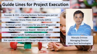 Guide Lines for Project Execution
Maryala Srinivas
Managing Director
Wine Yard Technologies
Founder & CEO – Carving Notions Technologies pvt Ltd
Founder Drone Pilots Club of India (DPCI)
Technical writer: Electronics for you (EFY Magazine)
Young Entrepreneur Award - Ministry of HRD
Indira Gandhi Sadbhavana Award - 2012
Star speaker award in EFY Design Engineers Conference
 