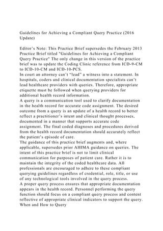 Guidelines for Achieving a Compliant Query Practice (2016
Update)
Editor’s Note: This Practice Brief supersedes the February 2013
Practice Brief titled "Guidelines for Achieving a Compliant
Query Practice" The only change in this version of the practice
brief was to update the Coding Clinic reference from ICD-9-CM
to ICD-10-CM and ICD-10-PCS.
In court an attorney can’t “lead” a witness into a statement. In
hospitals, coders and clinical documentation specialists can’t
lead healthcare providers with queries. Therefore, appropriate
etiquette must be followed when querying providers for
additional health record information.
A query is a communication tool used to clarify documentation
in the health record for accurate code assignment. The desired
outcome from a query is an update of a health record to better
reflect a practitioner’s intent and clinical thought processes,
documented in a manner that supports accurate code
assignment. The final coded diagnoses and procedures derived
from the health record documentation should accurately reflect
the patient’s episode of care.
The guidance of this practice brief augments and, where
applicable, supersedes prior AHIMA guidance on queries. The
intent of this practice brief is not to limit clinical
communication for purposes of patient care. Rather it is to
maintain the integrity of the coded healthcare data. All
professionals are encouraged to adhere to these compliant
querying guidelines regardless of credential, role, title, or use
of any technological tools involved in the query process.
A proper query process ensures that appropriate documentation
appears in the health record. Personnel performing the query
function should focus on a compliant query process and content
reflective of appropriate clinical indicators to support the query.
When and How to Query
 