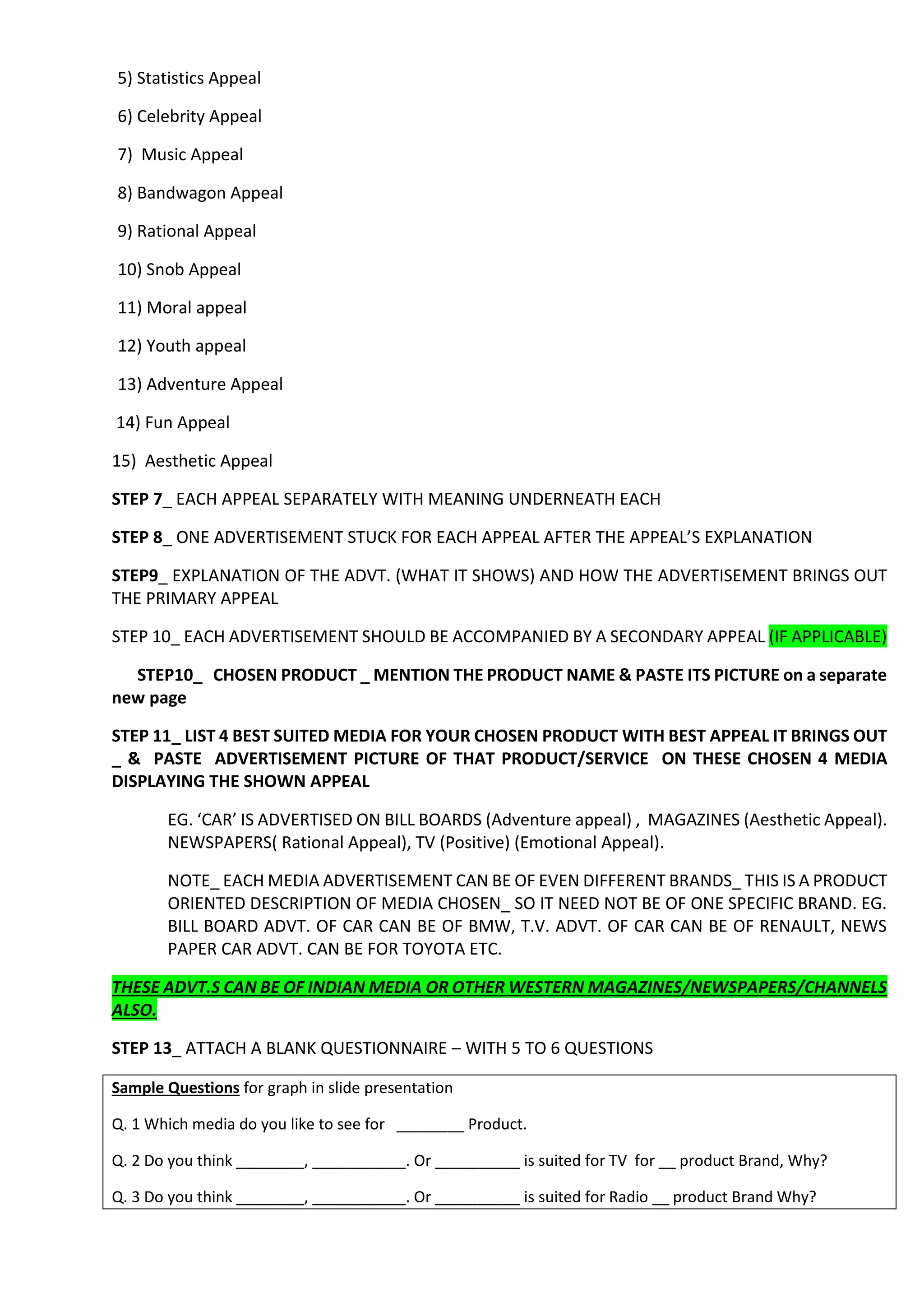 5) Statistics Appeal
6) Celebrity Appeal
7) Music Appeal
8) Bandwagon Appeal
9) Rational Appeal
10) Snob Appeal
11) Moral appeal
12) Youth appeal
13) Adventure Appeal
14) Fun Appeal
15) Aesthetic Appeal
STEP 7_ EACH APPEAL SEPARATELY WITH MEANING UNDERNEATH EACH
STEP 8_ ONE ADVERTISEMENT STUCK FOR EACH APPEAL AFTER THE APPEAL’S EXPLANATION
STEP9_ EXPLANATION OF THE ADVT. (WHAT IT SHOWS) AND HOW THE ADVERTISEMENT BRINGS OUT
THE PRIMARY APPEAL
STEP 10_ EACH ADVERTISEMENT SHOULD BE ACCOMPANIED BY A SECONDARY APPEAL (IF APPLICABLE)
STEP10_ CHOSEN PRODUCT _ MENTION THE PRODUCT NAME & PASTE ITS PICTURE on a separate
new page
STEP 11_ LIST 4 BEST SUITED MEDIA FOR YOUR CHOSEN PRODUCT WITH BEST APPEAL IT BRINGS OUT
_ & PASTE ADVERTISEMENT PICTURE OF THAT PRODUCT/SERVICE ON THESE CHOSEN 4 MEDIA
DISPLAYING THE SHOWN APPEAL
EG. ‘CAR’ IS ADVERTISED ON BILL BOARDS (Adventure appeal) , MAGAZINES (Aesthetic Appeal).
NEWSPAPERS( Rational Appeal), TV (Positive) (Emotional Appeal).
NOTE_ EACH MEDIA ADVERTISEMENT CAN BE OF EVEN DIFFERENT BRANDS_ THIS IS A PRODUCT
ORIENTED DESCRIPTION OF MEDIA CHOSEN_ SO IT NEED NOT BE OF ONE SPECIFIC BRAND. EG.
BILL BOARD ADVT. OF CAR CAN BE OF BMW, T.V. ADVT. OF CAR CAN BE OF RENAULT, NEWS
PAPER CAR ADVT. CAN BE FOR TOYOTA ETC.
THESE ADVT.S CAN BE OF INDIAN MEDIA OR OTHER WESTERN MAGAZINES/NEWSPAPERS/CHANNELS
ALSO.
STEP 13_ ATTACH A BLANK QUESTIONNAIRE – WITH 5 TO 6 QUESTIONS
Sample Questions for graph in slide presentation
Q. 1 Which media do you like to see for ________ Product.
Q. 2 Do you think ________, ___________. Or __________ is suited for TV for __ product Brand, Why?
Q. 3 Do you think ________, ___________. Or __________ is suited for Radio __ product Brand Why?
 