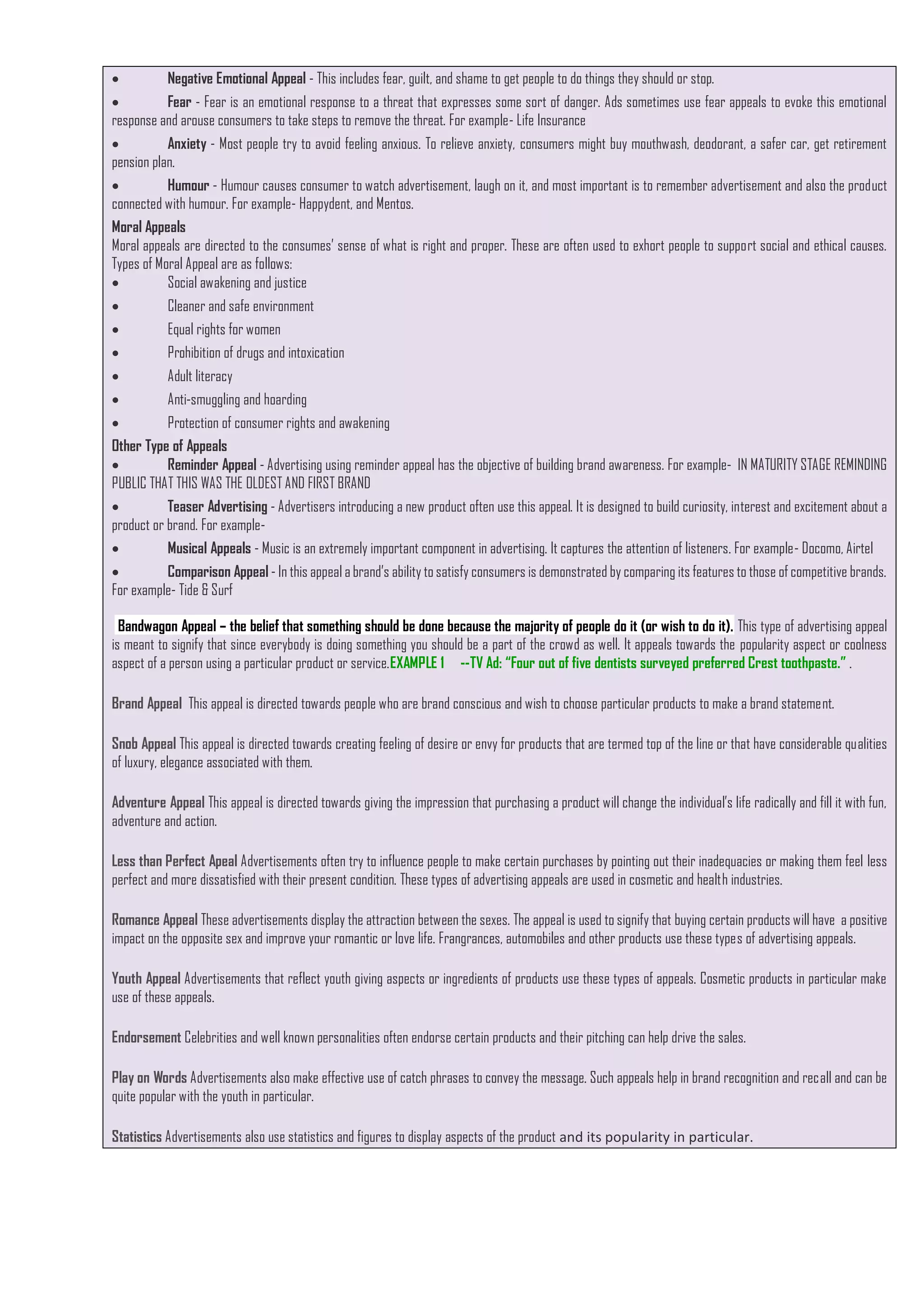  Negative Emotional Appeal - This includes fear, guilt, and shame to get people to do things they should or stop.
 Fear - Fear is an emotional response to a threat that expresses some sort of danger. Ads sometimes use fear appeals to evoke this emotional
response and arouse consumers to take steps to remove the threat. For example- Life Insurance
 Anxiety - Most people try to avoid feeling anxious. To relieve anxiety, consumers might buy mouthwash, deodorant, a safer car, get retirement
pension plan.
 Humour - Humour causes consumer to watch advertisement, laugh on it, and most important is to remember advertisement and also the product
connected with humour. For example- Happydent, and Mentos.
Moral Appeals
Moral appeals are directed to the consumes’ sense of what is right and proper. These are often used to exhort people to support social and ethical causes.
Types of Moral Appeal are as follows:
 Social awakening and justice
 Cleaner and safe environment
 Equal rights for women
 Prohibition of drugs and intoxication
 Adult literacy
 Anti-smuggling and hoarding
 Protection of consumer rights and awakening
Other Type of Appeals
 Reminder Appeal - Advertising using reminder appeal has the objective of building brand awareness. For example- IN MATURITY STAGE REMINDING
PUBLIC THAT THIS WAS THE OLDEST AND FIRST BRAND
 Teaser Advertising - Advertisers introducing a new product often use this appeal. It is designed to build curiosity, interest and excitement about a
product or brand. For example-
 Musical Appeals - Music is an extremely important component in advertising. It captures the attention of listeners. For example- Docomo, Airtel
 Comparison Appeal - In this appeal a brand’s ability to satisfy consumers is demonstrated by comparing its features to those of competitive brands.
For example- Tide & Surf
Bandwagon Appeal – the belief that something should be done because the majority of people do it (or wish to do it). This type of advertising appeal
is meant to signify that since everybody is doing something you should be a part of the crowd as well. It appeals towards the popularity aspect or coolness
aspect of a person using a particular product or service.EXAMPLE 1 --TV Ad: “Four out of five dentists surveyed preferred Crest toothpaste.” .
Brand Appeal This appeal is directed towards people who are brand conscious and wish to choose particular products to make a brand statement.
Snob Appeal This appeal is directed towards creating feeling of desire or envy for products that are termed top of the line or that have considerable qualities
of luxury, elegance associated with them.
Adventure Appeal This appeal is directed towards giving the impression that purchasing a product will change the individual’s life radically and fill it with fun,
adventure and action.
Less than Perfect Apeal Advertisements often try to influence people to make certain purchases by pointing out their inadequacies or making them feel less
perfect and more dissatisfied with their present condition. These types of advertising appeals are used in cosmetic and health industries.
Romance Appeal These advertisements display the attraction between the sexes. The appeal is used to signify that buying certain products will have a positive
impact on the opposite sex and improve your romantic or love life. Frangrances, automobiles and other products use these types of advertising appeals.
Youth Appeal Advertisements that reflect youth giving aspects or ingredients of products use these types of appeals. Cosmetic products in particular make
use of these appeals.
Endorsement Celebrities and well known personalities often endorse certain products and their pitching can help drive the sales.
Play on Words Advertisements also make effective use of catch phrases to convey the message. Such appeals help in brand recognition and recall and can be
quite popular with the youth in particular.
Statistics Advertisements also use statistics and figures to display aspects of the product and its popularity in particular.
 