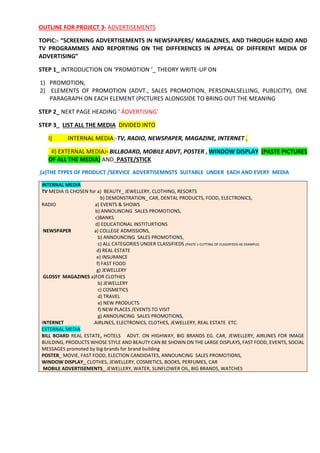 OUTLINE FOR PROJECT 3- ADVERTISEMENTS
TOPIC:- “SCREENING ADVERTISEMENTS IN NEWSPAPERS/ MAGAZINES, AND THROUGH RADIO AND
TV PROGRAMMES AND REPORTING ON THE DIFFERENCES IN APPEAL OF DIFFERENT MEDIA OF
ADVERTISING”
STEP 1_ INTRODUCTION ON ‘PROMOTION ‘_ THEORY WRITE-UP ON
1) PROMOTION,
2) ELEMENTS OF PROMOTION (ADVT., SALES PROMOTION, PERSONALSELLING, PUBLICITY), ONE
PARAGRAPH ON EACH ELEMENT (PICTURES ALONGSIDE TO BRING OUT THE MEANING
STEP 2_ NEXT PAGE HEADING ‘ ÁDVERTISING’
STEP 3_ LIST ALL THE MEDIA DIVIDED INTO
I) INTERNAL MEDIA:-TV, RADIO, NEWSPAPER, MAGAZINE, INTERNET ,
II) EXTERNAL MEDIA:- BILLBOARD, MOBILE ADVT, POSTER , WINDOW DISPLAY (PASTE PICTURES
OF ALL THE MEDIA) AND PASTE/STICK
(a)THE TYPES OF PRODUCT /SERVICE ADVERTISEMNSTS SUITABLE UNDER EACH AND EVERY MEDIA
INTERNAL MEDIA
TV MEDIA IS CHOSEN for a) BEAUTY_ JEWELLERY, CLOTHING, RESORTS
b) DEMONSTRATION_ CAR, DENTAL PRODUCTS, FOOD, ELECTRONICS,
RADIO a) EVENTS & SHOWS
b) ANNOUNCING SALES PROMOTIONS,
c)BANKS
d) EDUCATIONAL INSTITURTIONS
NEWSPAPER a) COLLEGE ADMISSIONS,
b) ANNOUNCING SALES PROMOTIONS,
c) ALL CATEGORIES UNDER CLASSIFIEDS (PASTE 1 CUTTING OF CLASSIFIEDS AS EXAMPLE)
d) REAL ESTATE
e) INSURANCE
f) FAST FOOD
g) JEWELLERY
GLOSSY MAGAZINES a)FOR CLOTHES
b) JEWELLERY
c) COSMETICS
d) TRAVEL
e) NEW PRODUCTS
f) NEW PLACES /EVENTS TO VISIT
g) ANNOUNCING SALES PROMOTIONS,
INTERNET AIRLINES, ELECTRONICS, CLOTHES, JEWELLERY, REAL ESTATE ETC.
EXTERNAL MEDIA
BILL BOARD REAL ESTATE, HOTELS ADVT. ON HIGHWAY, BIG BRANDS EG. CAR, JEWELLERY, AIRLINES FOR IMAGE
BUILDING, PRODUCTS WHOSE STYLE AND BEAUTY CAN BE SHOWN ON THE LARGE DISPLAYS, FAST FOOD, EVENTS, SOCIAL
MESSAGES promoted by big brands for brand building
POSTER_ MOVIE, FAST FOOD, ELECTION CANDIDATES, ANNOUNCING SALES PROMOTIONS,
WINDOW DISPLAY_ CLOTHES, JEWELLERY, COSMETICS, BOOKS, PERFUMES, CAR
MOBILE ADVERTISEMENTS_ JEWELLERY, WATER, SUNFLOWER OIL, BIG BRANDS, WATCHES
 