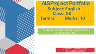 AL
SProject Portfolio
Subject: English
Class- XII
Term-2 Marks: 10
PreparedbyDepartm
entofE nglish
St.M ichae
l’sH ighScho
o
l
Guidelines for Assessmentin Listening and
Speaking Skills( ALS)
 