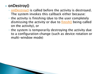  onDestroy()
◦ onDestroy() is called before the activity is destroyed.
The system invokes this callback either because:
◦ the activity is finishing (due to the user completely
dismissing the activity or due to finish() being called
on the activity), or
◦ the system is temporarily destroying the activity due
to a configuration change (such as device rotation or
multi-window mode)
 