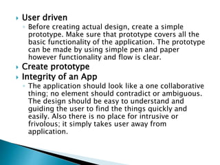  User driven
◦ Before creating actual design, create a simple
prototype. Make sure that prototype covers all the
basic functionality of the application. The prototype
can be made by using simple pen and paper
however functionality and flow is clear.
 Create prototype
 Integrity of an App
◦ The application should look like a one collaborative
thing; no element should contradict or ambiguous.
The design should be easy to understand and
guiding the user to find the things quickly and
easily. Also there is no place for intrusive or
frivolous; it simply takes user away from
application.
 