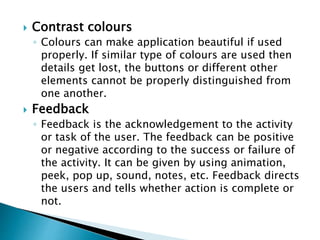  Contrast colours
◦ Colours can make application beautiful if used
properly. If similar type of colours are used then
details get lost, the buttons or different other
elements cannot be properly distinguished from
one another.
 Feedback
◦ Feedback is the acknowledgement to the activity
or task of the user. The feedback can be positive
or negative according to the success or failure of
the activity. It can be given by using animation,
peek, pop up, sound, notes, etc. Feedback directs
the users and tells whether action is complete or
not.
 