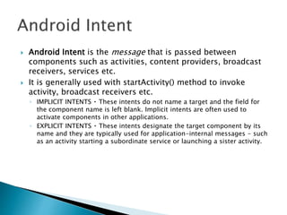  Android Intent is the message that is passed between
components such as activities, content providers, broadcast
receivers, services etc.
 It is generally used with startActivity() method to invoke
activity, broadcast receivers etc.
◦ IMPLICIT INTENTS These intents do not name a target and the field for
the component name is left blank. Implicit intents are often used to
activate components in other applications.
◦ EXPLICIT INTENTS These intents designate the target component by its
name and they are typically used for application-internal messages - such
as an activity starting a subordinate service or launching a sister activity.
 