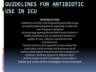 GUIDELINES FOR ANTIBIOTIC
USE IN ICU
INTRODUCTION
Antibiotics are the most frequently prescribed drugs
among hospitalized patients especially in intensive
care. Programs designed
to encourage appropriate antibiotic prescriptions in
health institutions are an important element in
quality of care, infection control and cost
1containment.
Several authors have reported concern about the
continuous indiscriminate and excessive use of
antimicrobial agents that promote the emergence of
antibiotic-resistant organisms. Monitoring of
antimicrobial use and knowledge of prescription
habits are some of the strategies recommended
 