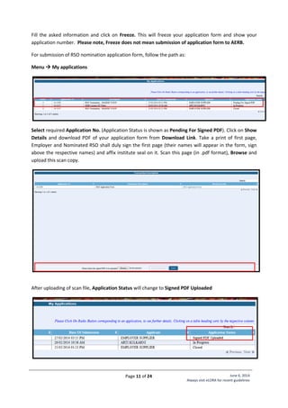 Page 11 of 24 June 6, 2014
Always visit eLORA for recent guidelines
Fill the asked information and click on Freeze. This will freeze your application form and show your
application number. Please note, Freeze does not mean submission of application form to AERB.
For submission of RSO nomination application form, follow the path as:
Menu  My applications
Select required Application No. (Application Status is shown as Pending For Signed PDF). Click on Show
Details and download PDF of your application form from Download Link. Take a print of first page,
Employer and Nominated RSO shall duly sign the first page (their names will appear in the form, sign
above the respective names) and affix institute seal on it. Scan this page (in .pdf format), Browse and
upload this scan copy.
After uploading of scan file, Application Status will change to Signed PDF Uploaded
 