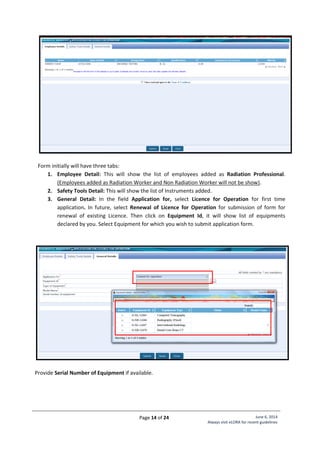 Page 14 of 24 June 6, 2014
Always visit eLORA for recent guidelines
Form initially will have three tabs:
1. Employee Detail: This will show the list of employees added as Radiation Professional.
(Employees added as Radiation Worker and Non Radiation Worker will not be show).
2. Safety Tools Detail: This will show the list of Instruments added.
3. General Detail: In the field Application for, select Licence for Operation for first time
application. In future, select Renewal of Licence for Operation for submission of form for
renewal of existing Licence. Then click on Equipment Id, it will show list of equipments
declared by you. Select Equipment for which you wish to submit application form.
Provide Serial Number of Equipment if available.
 