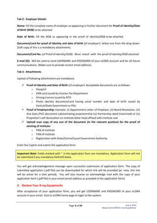 Page 3 of 24 June 6, 2014
Always visit eLORA for recent guidelines
Tab 2: Employer Details
Name: Fill the complete name of employer as appearing in his/her document for Proof of Identity/Date
of Birth (DOB) to be attached.
Date of Birth: Fill the DOB as appearing in the proof of identity/DOB to be attached
Document/card for proof of identity and date of birth (of employer): Select one from the drop down.
(Soft copy of this is a mandatory attachment).
Document/Card No. (of Proof of Identity/DOB): Must match with the proof of identity/DOB attached
E-mail (O): Will be used to send USERNAME and PASSWORD of your eLORA account and for all future
communications. (Make sure to provide correct email address).
Tab 3: Attachments
Upload of following attachments are mandatory:
 Proof of Identity and Date of Birth (of employer): Acceptable documents are as follows:
o Passport
o PAN card issued by Income Tax Department
o Driving Licence issued by RTO
o Photo identity document/card having serial number and date of birth issued by
Central/State Government or PSU
 Proof of Employership: Example: (i) Appointment Letter of Employer, (ii) Board Resolution, (iii)
Any Govt./PUC document substantiating proprietorship (iv) Partnership deed (notorised) or (iv)
Proprietor’s self declaration on institute letter head affixed with institute seal
 Upload scan copy of any one of the document (in the relevant position) for the proof of
existing of institute:
o PAN of Institute
o TAN of Institute
o Registration with State/Central/Local Government Authority
Enter the Captch and submit the application form.
Important Note: Fields marked with * in the application form are mandatory. Application form will not
be submitted if any mandatory field left blank.
You will get acknowledgement message upon successful submission of application form. The copy of
submitted application (.pdf file) can be downloaded for which link will be provided (pl. note, this link
will be active for a shot period). You will also receive an acknowledge mail with the copy of your
application form (.pdf file) in your email (email address as provided in the application form).
2. Declare Your X-ray Equipments
After acceptance of your application form, you will get USERNAME and PASSWORD of your eLORA
account in your email. Visit to eLORA home page to login to the system.
 