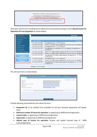 Page 5 of 24 June 6, 2014
Always visit eLORA for recent guidelines
Otherwise, the form for recording licence detail can be accessed by clicking on menu Record Licence for
Operation of X-ray Equipment (as shown below)
This will open form as shown below:
Provide following required details and submit the form:
 Equipment Id: To be selected from provided List (all your declared equipments will appear
here)
 Reference number of licence for operation: as appearing on AERB licence/registration
 Issuance date: as appearing on AERB licence/registration
 Expiry date: as appearing on AERB licence/registration
 Upload copy of Licence for operation: Browse and upload scanned copy of AERB
licence/registration
 