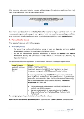 Page 6 of 24 June 6, 2014
Always visit eLORA for recent guidelines
After successful submission, following message will be displayed. The submitted application form (.pdf
file) can be downloaded from the link provided therein.
Your Licence record detail will be verified by AERB. After acceptance of your submitted detail, you will
receive a system generated message in your registered email address with an acknowledgement letter
as an attachment. An acknowledgement letter can also be downloaded from menu My Applications.
4. Prerequisites for Licence
Prior to apply for Licence; follow following stpes:
A. Declare Employees
 For every X-ray equipment/installation, having at least one Operator and one Medical
Practitioner is mandatory for obtaining any Operational Licence.
 For CT and Interventional Radiology equipments, in addition to Operator and Medical
Practitioner, having RSO (Radiological Safety Officer) is mandatory for obtaining any
Operational Licence.
The minimum qualification requirement for employees in Diagnostic Radiology is as given below:
Role of Employee Eligibility
Medical Practitioner M.B.B.S. /MD/MS/ BDS/MDS
Operator Qualified X-ray technologist OR Medical Practitioner (as above)
RSO Any person having valid AERB RSO approval for your Institute.
In case, no person is having valid AERB RSO approval for your Institute
then any Medical Practitioner (as above) OR Qualified X-ray technologist
(with three years experience in the field of CT/Interventional Radiology)
can be nominated for RSO approval after registering as Radiation
Professional (RP) in e-LORA.
 Complete guideline and application form for RP registration is
available in e-LORA home page.
 A person need to submit RP registration form for Practice:
‘Diagnostic Radiology’ and Professional Role: ‘Radiation Safety
Professional’.
For adding employees to your institution, please follow the path as:
Menu  User management  Add Employee  Select required Type of Employee from drop down
 