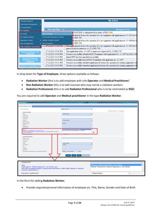 Page 7 of 24 June 6, 2014
Always visit eLORA for recent guidelines
In drop down for Type of Employee, three options available as follows:
 Radiation Worker (this is to add employee with role Operator and Medical Practitioner)
 Non Radiation Worker (this is to add Licensee who may not be a radiation worker)
 Radiation Professional (this is to add Radiation Professional who is to be nominated as RSO)
You are required to add Operator and Medical practitioner in the type Radiation Worker.
In the form for adding Radiation Worker,
 Provide required personal information of employee viz. Title, Name, Gender and Date of Birth
 