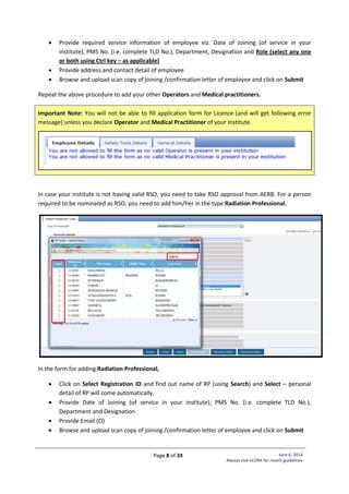 Page 8 of 24 June 6, 2014
Always visit eLORA for recent guidelines
 Provide required service information of employee viz. Date of Joining (of service in your
institute), PMS No. (i.e. complete TLD No.), Department, Designation and Role (select any one
or both using Ctrl key – as applicable)
 Provide address and contact detail of employee
 Browse and upload scan copy of joining /confirmation letter of employee and click on Submit
Repeat the above procedure to add your other Operators and Medical practitioners.
Important Note: You will not be able to fill application form for Licence (and will get following error
message) unless you declare Operator and Medical Practitioner of your Institute.
In case your institute is not having valid RSO, you need to take RSO approval from AERB. For a person
required to be nominated as RSO, you need to add him/her in the type Radiation Professional.
In the form for adding Radiation Professional,
 Click on Select Registration ID and find out name of RP (using Search) and Select – personal
detail of RP will come automatically.
 Provide Date of Joining (of service in your institute), PMS No. (i.e. complete TLD No.),
Department and Designation
 Provide Email (O)
 Browse and upload scan copy of joining /confirmation letter of employee and click on Submit
 
