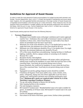Guidelines for Approval of Guest Houses

Guidelines for Approval of Guest Houses
In order to meet the rising demand of hotel accommodation for budget tourists both domestic and
foreign, Tourism Department, Govt. of N.C.T. of Delhi has decided to standardize and ensure good,
clean ,hygienic, fair and upgraded facilities and practices in the large number of Guest Houses and
unregulated accommodation units that spring up in cities and towns. These measures may not only
augment hotel accommodation in budget category but also generate employment and revenue for
the States. With this aim in view, Tourism Department, Govt. of N.C.T. of Delhi has a voluntary
Scheme for approval of Guest Houses in the country.

Guest Houses seeking approval should have the following features:-

  I.   Necessary Requirement
           i. Minimum 6 (six) lettable rooms with proper ventilation and 6 meters approach
              road for Taxi / Ambulance (the road width of minimum 6 metres would not be
              mandatory in those cities, where Guest Houses on road width of less than 6
              metres are permitted as per bye-laws/ local rules)
          ii. Minimum size of the room should be 120 sq. ft. for double bed (or more). For
              single bed room, the minimum size of the room should be 80 sq.ft.
        iii. Minimum size of the bathroom should be 30 sq. ft. for double room. For single
              bed room, the minimum bathroom size should be 20 sq.ft.
         iv.  25% of the rooms should have airconditioning / heating facilities (v) Sufficient
              lighting, wardrobe, shelves, opaque curtains or screening on all windows
          v.  Western W.C. toilet
         vi.  Reception facility with telephone
        vii.  Dining room serving breakfast and dinner with proper cutlery and glassware
              (dining room would not be mandatory in cases where the local bye-laws of the
              concerned State / local body do not permit dining room in Guest
              houses.(Similarly, bar would not be mandatory in cases where the local bye-
              laws of the concerned State / local body do not permit dining room in Guest
              Houses)
       viii. Segregated wet and dry garbage disposal system should be available
         ix. Cleanliness & Hygiene: Front areas/ public areas, rooms, kitchen, store,
              pantry, refrigerator, dining area/ bar (where applicable as per bye-laws),
              garbage area, staff facilities and back areas including maintenance areas
              (Note: Minimum 60% marks are required under criteria No. 6 of the
              MarkSheet regarding Cleanliness/ Hygiene)
          x. Tie-up with nearby Hospital or Doctor-on-Call facility
         xi. Safe- keeping facilities at the reception
        xii. Fire and emergency measures
       xiii. RO treated/UV treated water / Branded bottled water to be made available for
              guests. Availability of 24 hours water. RO treated/UV treated water to be used
              for cooking
       xiv. Facility for adequate parking space
        xv. Pest control of all front of the house, guest rooms, kitchen (where permitted),
 