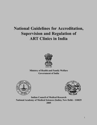 National Guidelines for Accreditation,
    Supervision and Regulation of
        ART Clinics in India




              Ministry of Health and Family Welfare
                      Government of India




               Indian Council of Medical Research
 National Academy of Medical Sciences (India), New Delhi - 110029
                              2005




                                                                    i
 