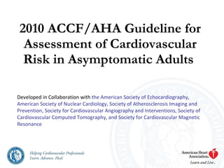 2010 ACCF/AHA Guideline for Assessment of Cardiovascular Risk in Asymptomatic Adults   Developed in Collaboration with  the American Society of Echocardiography, American Society of Nuclear Cardiology, Society of Atherosclerosis Imaging and Prevention, Society for Cardiovascular Angiography and Interventions, Society of Cardiovascular Computed Tomography, and Society for Cardiovascular Magnetic Resonance 