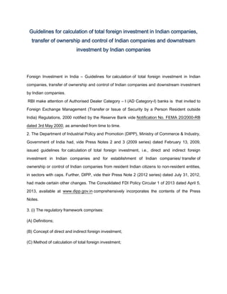 Guidelines for calculation of total foreign investment in Indian companies,
transfer of ownership and control of Indian companies and downstream
investment by Indian companies
Foreign Investment in India – Guidelines for calculation of total foreign investment in Indian
companies, transfer of ownership and control of Indian companies and downstream investment
by Indian companies.
RBI make attention of Authorised Dealer Category – I (AD Category-I) banks is that invited to
Foreign Exchange Management (Transfer or Issue of Security by a Person Resident outside
India) Regulations, 2000 notified by the Reserve Bank vide Notification No. FEMA 20/2000-RB
dated 3rd May 2000, as amended from time to time.
2. The Department of Industrial Policy and Promotion (DIPP), Ministry of Commerce & Industry,
Government of India had, vide Press Notes 2 and 3 (2009 series) dated February 13, 2009,
issued guidelines for calculation of total foreign investment, i.e., direct and indirect foreign
investment in Indian companies and for establishment of Indian companies/ transfer of
ownership or control of Indian companies from resident Indian citizens to non-resident entities,
in sectors with caps. Further, DIPP, vide their Press Note 2 (2012 series) dated July 31, 2012,
had made certain other changes. The Consolidated FDI Policy Circular 1 of 2013 dated April 5,
2013, available at www.dipp.gov.in comprehensively incorporates the contents of the Press
Notes.
3. (i) The regulatory framework comprises:
(A) Definitions;
(B) Concept of direct and indirect foreign investment;
(C) Method of calculation of total foreign investment;
 