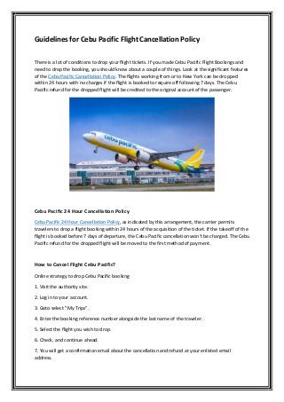 Guidelines for Cebu Pacific Flight Cancellation Policy
There is a lot of conditions to drop your flight tickets. If you made Cebu Pacific Flight Bookings and
need to drop the booking, you should know about a couple of things. Look at the significant features
of the Cebu Pacific Cancellation Policy. The flights working from or to New York can be dropped
within 24 hours with no charges if the flight is booked to require off following 7 days. The Cebu
Pacific refund for the dropped flight will be credited to the original account of the passenger.
Cebu Pacific 24 Hour Cancellation Policy
Cebu Pacific 24 Hour Cancellation Policy, as indicated by this arrangement, the carrier permits
travelers to drop a flight booking within 24 hours of the acquisition of the ticket. If the takeoff of the
flight is booked before 7 days of departure, the Cebu Pacific cancellation won't be charged. The Cebu
Pacific refund for the dropped flight will be moved to the first method of payment.
How to Cancel Flight Cebu Pacific?
Online strategy to drop Cebu Pacific booking
1. Visit the authority site.
2. Log in to your account.
3. Goto select "My Trips".
4. Enter the booking reference number alongside the last name of the traveler.
5. Select the flight you wish to drop.
6. Check, and continue ahead.
7. You will get a confirmation email about the cancellation and refund at your enlisted email
address.
 