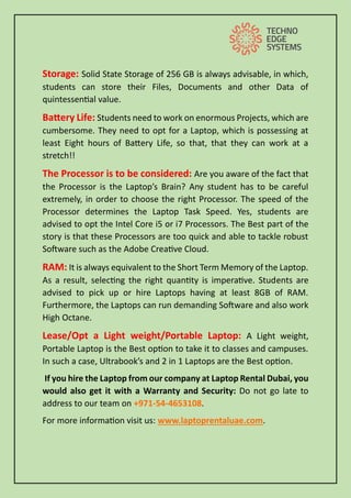 Storage: Solid State Storage of 256 GB is always advisable, in which,
students can store their Files, Documents and other Data of
quintessential value.
Battery Life: Students need to work on enormous Projects, which are
cumbersome. They need to opt for a Laptop, which is possessing at
least Eight hours of Battery Life, so that, that they can work at a
stretch!!
The Processor is to be considered: Are you aware of the fact that
the Processor is the Laptop’s Brain? Any student has to be careful
extremely, in order to choose the right Processor. The speed of the
Processor determines the Laptop Task Speed. Yes, students are
advised to opt the Intel Core i5 or i7 Processors. The Best part of the
story is that these Processors are too quick and able to tackle robust
Software such as the Adobe Creative Cloud.
RAM: It is always equivalent to the Short Term Memory of the Laptop.
As a result, selecting the right quantity is imperative. Students are
advised to pick up or hire Laptops having at least 8GB of RAM.
Furthermore, the Laptops can run demanding Software and also work
High Octane.
Lease/Opt a Light weight/Portable Laptop: A Light weight,
Portable Laptop is the Best option to take it to classes and campuses.
In such a case, Ultrabook’s and 2 in 1 Laptops are the Best option.
If you hire the Laptop from our company at Laptop Rental Dubai, you
would also get it with a Warranty and Security: Do not go late to
address to our team on +971-54-4653108.
For more information visit us: www.laptoprentaluae.com.
 