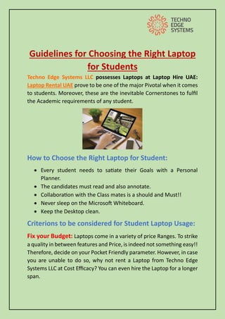 Guidelines for Choosing the Right Laptop
for Students
Techno Edge Systems LLC possesses Laptops at Laptop Hire UAE:
Laptop Rental UAE prove to be one of the major Pivotal when it comes
to students. Moreover, these are the inevitable Cornerstones to fulfil
the Academic requirements of any student.
How to Choose the Right Laptop for Student:
• Every student needs to satiate their Goals with a Personal
Planner.
• The candidates must read and also annotate.
• Collaboration with the Class mates is a should and Must!!
• Never sleep on the Microsoft Whiteboard.
• Keep the Desktop clean.
Criterions to be considered for Student Laptop Usage:
Fix your Budget: Laptops come in a variety of price Ranges. To strike
a quality in between features and Price, is indeed not something easy!!
Therefore, decide on your Pocket Friendly parameter. However, in case
you are unable to do so, why not rent a Laptop from Techno Edge
Systems LLC at Cost Efficacy? You can even hire the Laptop for a longer
span.
 