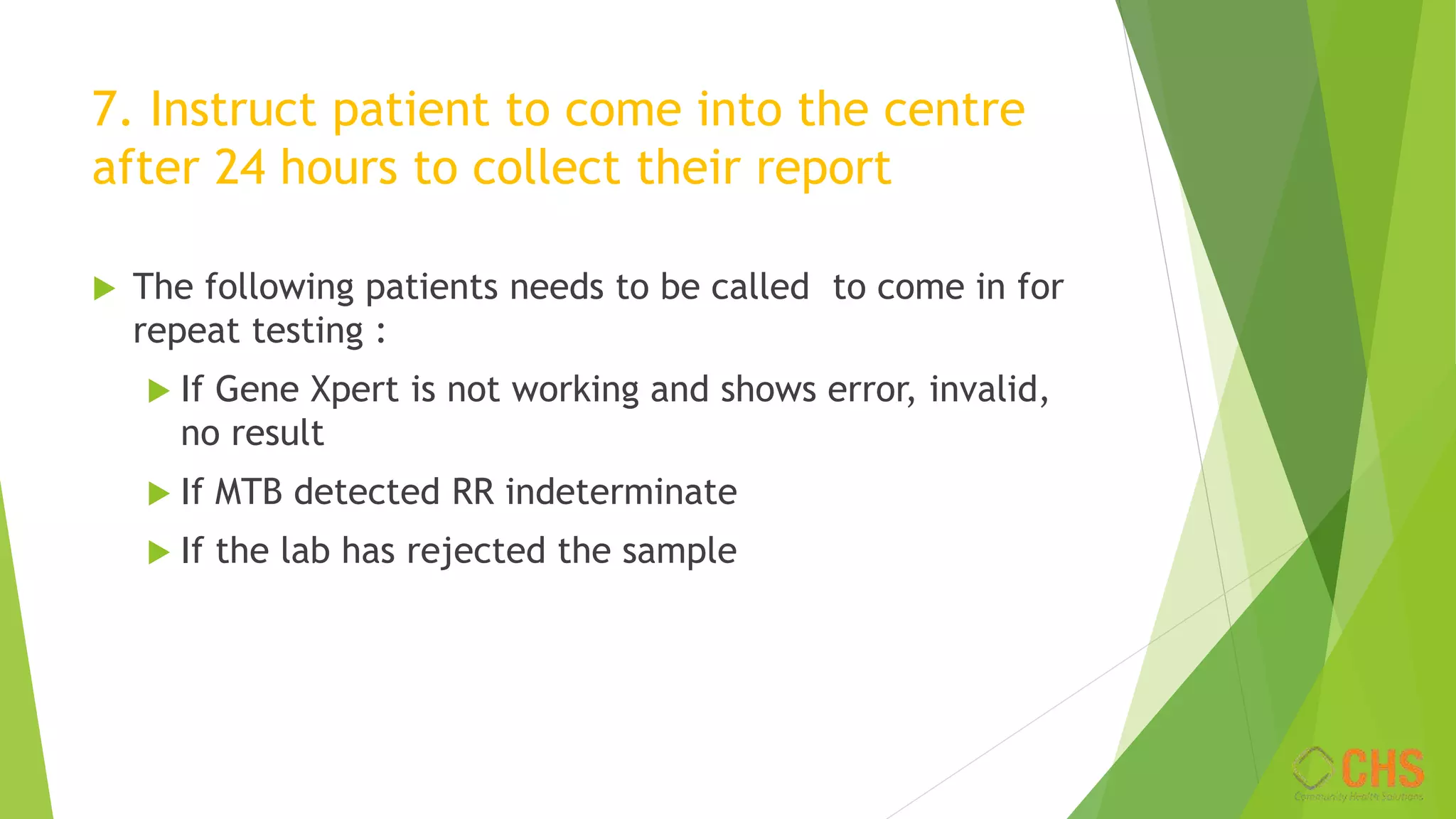 7. Instruct patient to come into the centre
after 24 hours to collect their report
 The following patients needs to be called to come in for
repeat testing :
 If Gene Xpert is not working and shows error, invalid,
no result
 If MTB detected RR indeterminate
 If the lab has rejected the sample
 