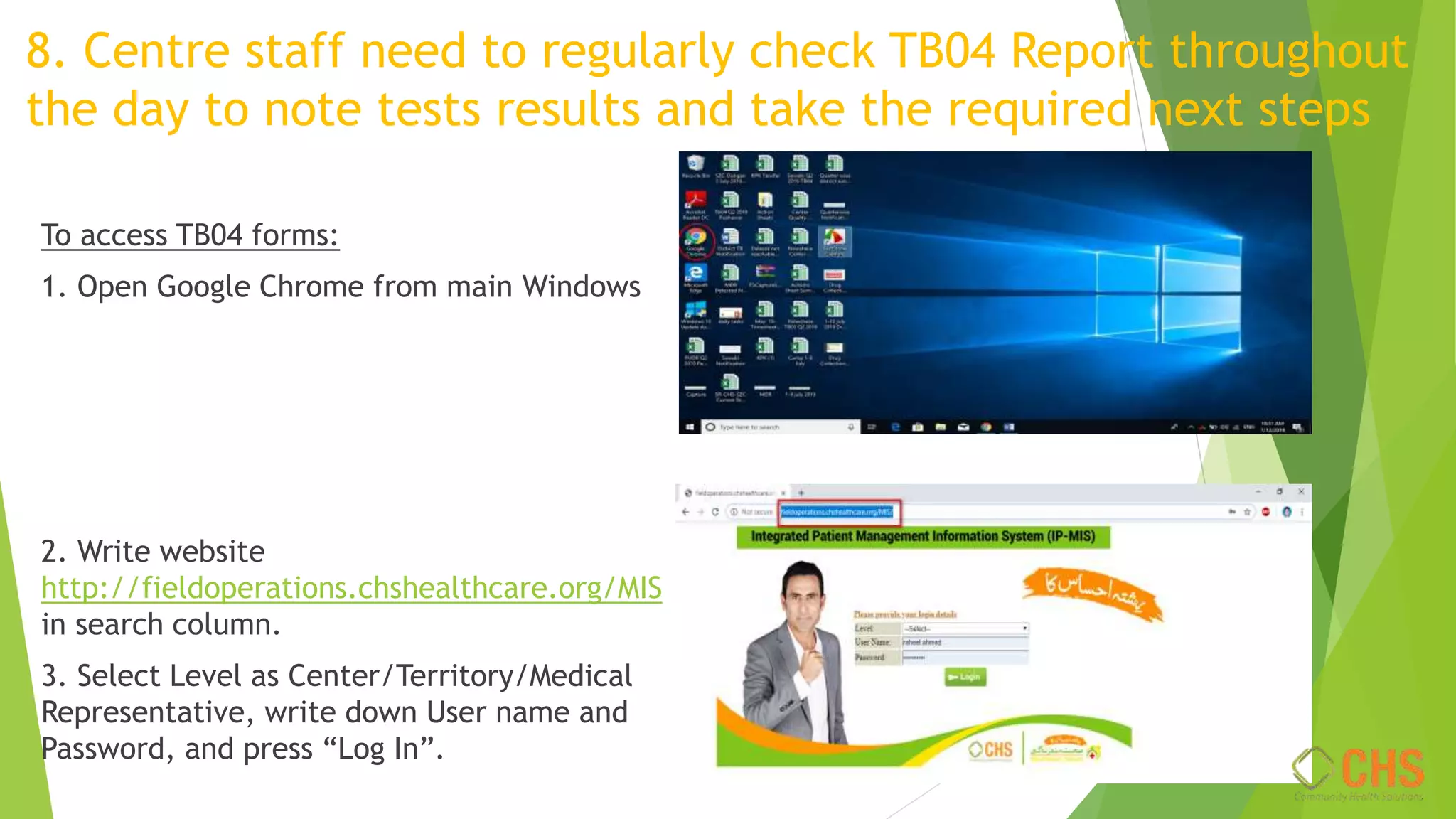 8. Centre staff need to regularly check TB04 Report throughout
the day to note tests results and take the required next steps
To access TB04 forms:
1. Open Google Chrome from main Windows
2. Write website
http://fieldoperations.chshealthcare.org/MIS
in search column.
3. Select Level as Center/Territory/Medical
Representative, write down User name and
Password, and press “Log In”.
 