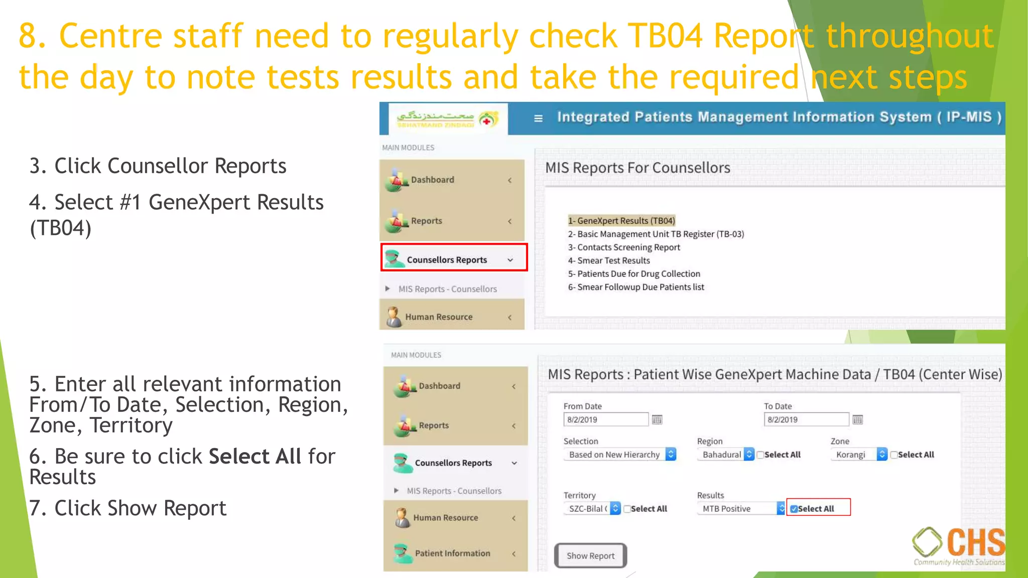 8. Centre staff need to regularly check TB04 Report throughout
the day to note tests results and take the required next steps
3. Click Counsellor Reports
4. Select #1 GeneXpert Results
(TB04)
5. Enter all relevant information
From/To Date, Selection, Region,
Zone, Territory
6. Be sure to click Select All for
Results
7. Click Show Report
 