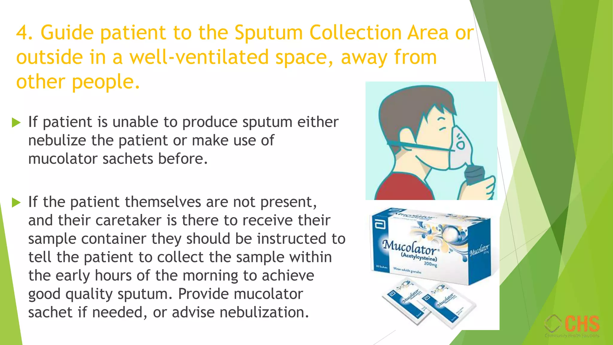 4. Guide patient to the Sputum Collection Area or
outside in a well-ventilated space, away from
other people.
 If patient is unable to produce sputum either
nebulize the patient or make use of
mucolator sachets before.
 If the patient themselves are not present,
and their caretaker is there to receive their
sample container they should be instructed to
tell the patient to collect the sample within
the early hours of the morning to achieve
good quality sputum. Provide mucolator
sachet if needed, or advise nebulization.
 