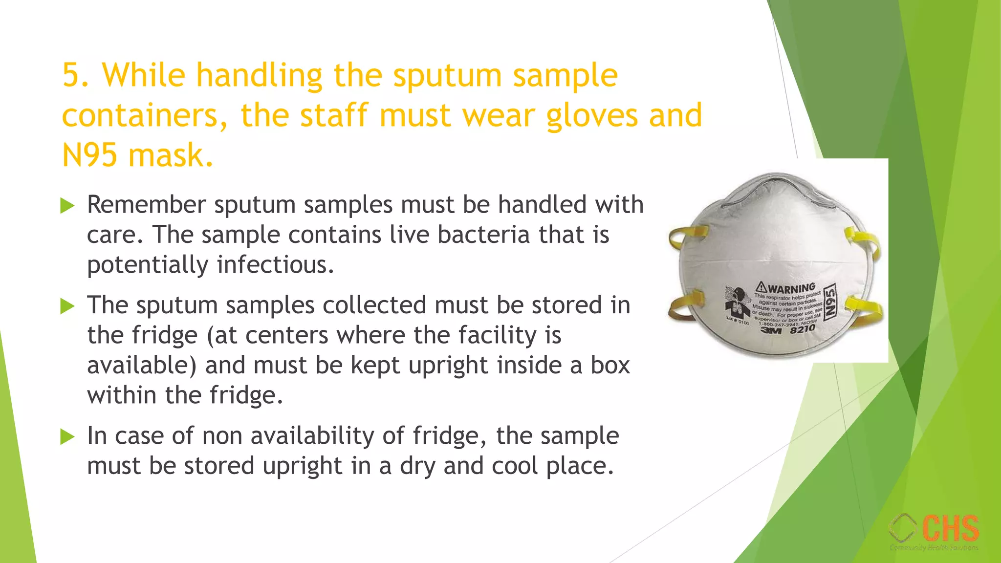 5. While handling the sputum sample
containers, the staff must wear gloves and
N95 mask.
 Remember sputum samples must be handled with
care. The sample contains live bacteria that is
potentially infectious.
 The sputum samples collected must be stored in
the fridge (at centers where the facility is
available) and must be kept upright inside a box
within the fridge.
 In case of non availability of fridge, the sample
must be stored upright in a dry and cool place.
 