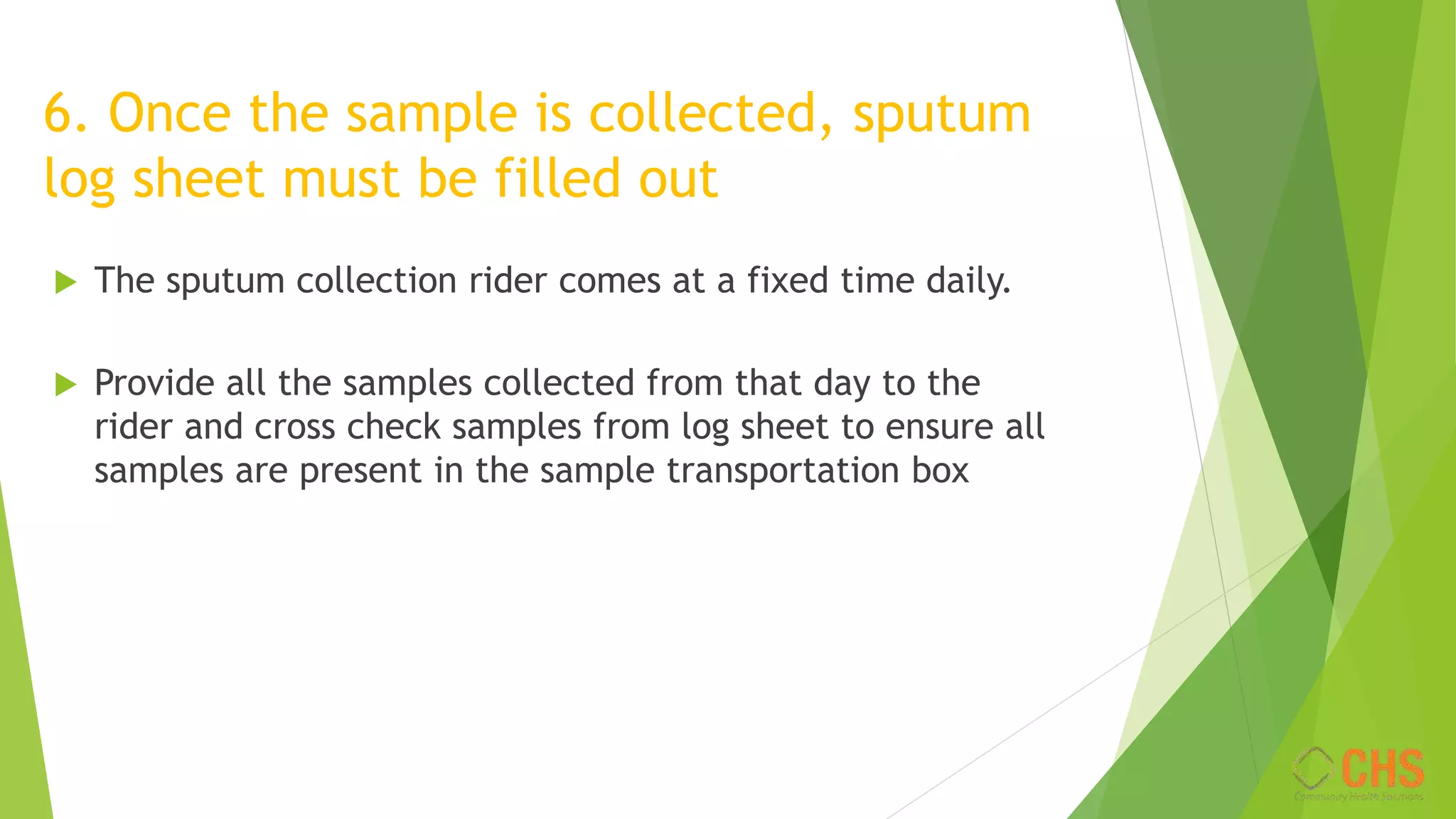 6. Once the sample is collected, sputum
log sheet must be filled out
 The sputum collection rider comes at a fixed time daily.
 Provide all the samples collected from that day to the
rider and cross check samples from log sheet to ensure all
samples are present in the sample transportation box
 
