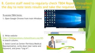 8. Centre staff need to regularly check TB04 Report throughout
the day to note tests results and take the required next steps
To access TB04 forms:
1. Open Google Chrome from main Windows
2. Write website
http://fieldoperations.chshealthcare.org/MIS
in search column.
3. Select Level as Center/Territory/Medical
Representative, write down User name and
Password, and press “Log In”.
 