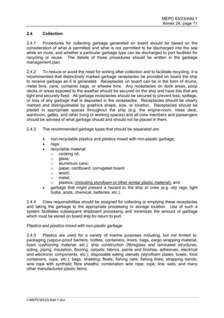 MEPC 63/23/Add.1
                                                                               Annex 24, page 11

2.4      Collection

2.4.1    Procedures for collecting garbage generated on board should be based on the
consideration of what is permitted and what is not permitted to be discharged into the sea
while en route, and whether a particular garbage type can be discharged to port facilities for
recycling or reuse. The details of these procedures should be written in the garbage
management plan.

2.4.2    To reduce or avoid the need for sorting after collection and to facilitate recycling, it is
recommended that distinctively marked garbage receptacles be provided on board the ship
to receive garbage as it is generated. Receptacles on board can be in the form of drums,
metal bins, cans, container bags, or wheelie bins. Any receptacles on deck areas, poop
decks or areas exposed to the weather should be secured on the ship and have lids that are
tight and securely fixed. All garbage receptacles should be secured to prevent loss, spillage,
or loss of any garbage that is deposited in the receptacles. Receptacles should be clearly
marked and distinguishable by graphics shape, size, or location. Receptacles should be
placed in appropriate spaces throughout the ship (e.g. the engine-room, mess deck,
wardroom, galley, and other living or working spaces) and all crew members and passengers
should be advised of what garbage should and should not be placed in them.

2.4.3    The recommended garbage types that should be separated are:

             non-recyclable plastics and plastics mixed with non-plastic garbage;
             rags;
             recyclable material:
              o cooking oil;
              o glass;
              o aluminium cans;
              o paper, cardboard, corrugated board;
              o wood;
              o metal;
              o plastics; (including styrofoam or other similar plastic material); and
             garbage that might present a hazard to the ship or crew (e.g. oily rags, light
              bulbs, acids, chemical, batteries, etc.).

2.4.4   Crew responsibilities should be assigned for collecting or emptying these receptacles
and taking the garbage to the appropriate processing or storage location. Use of such a
system facilitates subsequent shipboard processing and minimizes the amount of garbage
which must be stored on board ship for return to port.

Plastics and plastics mixed with non-plastic garbage

2.4.5    Plastics are used for a variety of marine purposes including, but not limited to,
packaging (vapour-proof barriers, bottles, containers, liners, bags, cargo wrapping material,
foam cushioning material, etc.); ship construction (fibreglass and laminated structures,
siding, piping, insulation, flooring, carpets, fabrics, paints and finishes, adhesives, electrical
and electronic components, etc.); disposable eating utensils (styrofoam plates, bowls, food
containers, cups, etc.); bags; sheeting; floats; fishing nets; fishing lines; strapping bands;
wire rope with synthetic fibre sheaths; combination wire rope; rope; line; sails; and many
other manufactured plastic items.




I:MEPC6323-Add-1.doc
 