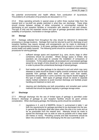 MEPC 63/23/Add.1
                                                                            Annex 24, page 13

the potential environmental and health effects from combustion                 of   by-products.
The problems of combustion of by-products are discussed in 2.11.3.

2.5.4     Ships operating primarily in special areas or within three nautical miles from the
nearest land or ice-shelf are greatly restricted in what they can discharge. These ships
should choose between storage of either compacted or uncompacted material for
discharging at port reception facilities or incineration with retention of ash and clinkers.
The type of ship and the expected volume and type of garbage generated determine the
suitability of compaction, incineration or storage options.

2.6      Storage

2.6.1    Garbage collected from throughout the ship should be delivered to designated
processing or storage locations. Garbage that must be returned to port for discharge at port
reception facilities may require storage until arrangements can be made to discharge it
ashore for appropriate processing. In all cases, garbage should be stored in a manner which
avoids health and safety hazards. The following points should be considered when selecting
procedures for storing garbage:

         .1        sufficient storage space and equipment (e.g. cans, drums, bags or other
                   containers) should be provided. Where storage space is limited, ship
                   operators are encouraged to consider the installation of compactors or
                   incinerators. To the extent possible, all processed and unprocessed garbage
                   stored for any length of time should be in tight, securely covered containers
                   in order to prevent the unintentional discharge of stored garbage;

         .2        food wastes and other garbage to be returned to port and which may carry
                   diseases or pests should be stored in tightly covered containers and be kept
                   separate from garbage which does not contain such food wastes.
                   Quarantine arrangements in some countries may require double bagging of
                   this type of waste. Both types of garbage should be stored in separate
                   clearly marked containers to avoid incorrect discharge and facilitate proper
                   handling and treatment on land; and

         .3        cleaning and disinfecting are both preventative and remedial pest control
                   methods that should be applied regularly in garbage storage areas.

2.7      Discharge

2.7.1   Although discharge into the sea of limited types of garbage is permitted under
Annex V, discharge of garbage to port reception facilities should be given primary
consideration. When discharging garbage, the following points should be considered:

         .1        regulations 4, 5, and 6 of MARPOL Annex V, summarized in table 1, set
                   forth the requirements for garbage permitted to be discharged into the sea.
                   In general the discharge shall take place when the ship is en route and as
                   far as practicable from the nearest land. Attempts should be made to
                   spread the discharge over as wide an area as possible and in deep water
                   (50 metres or more). Prevailing currents and tidal movements should be
                   taken into consideration when discharging into the sea is permitted; and




I:MEPC6323-Add-1.doc
 