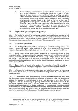 MEPC 63/23/Add.1
Annex 24, page 14

         .2        to ensure timely transfer of large quantities of ship-generated garbage to
                   port reception facilities, it is essential for shipowners, operators or their
                   agents to make arrangements well in advance for garbage reception.
                   At the same time, discharge needs should be identified in order to make
                   arrangements for garbage requiring special handling or other necessary
                   arrangements. Advice should be provided to the port of the type of
                   garbage to be discharged and whether it is separated and the estimated
                   amounts. The port may have special discharge requirements for food
                   wastes and related garbage which may carry certain disease or pest
                   organisms, dunnage, batteries, medicines, outdated pyrotechnics or
                   unusually large, heavy, or odorous derelict fishing gear, etc.

2.8      Shipboard equipment for processing garbage

2.8.1     The choice of options4 for garbage processing depends largely upon personnel
limitations, generation rate, capacity, vessel configuration, voyage route and availability of
port reception facilities. The type of equipment available for shipboard garbage handling
includes incinerators, compactors, comminuters and their associated hardware.

2.9      Grinding or comminution

2.9.1   The discharge of comminuted food wastes may be permitted under regulations 4.1.1
and 6.1.1 of MARPOL Annex V whilst the ship is en route. Such comminuted or ground food
waste must be capable of passing through a screen with openings no greater than 25 mm.

2.9.2    A wide variety of food waste grinders is available on the market and most modern
ships' galleys have the equipment needed to produce a slurry of food particles and water that
washes easily through the required 25 mm screen. Output ranges from 10 to 250 litres
per minute. The discharge from shipboard comminuters should be directed into an
appropriately constructed holding tank when the vessel is operating within an area where
discharge is prohibited.

2.9.3   Size reduction of certain other garbage items can be achieved by shredding or
crushing and machines for carrying out this process are available for use on board ships.

2.9.4    Information on the development, advantages and use of comminuters for processing
food waste aboard ships should be forwarded to the Organization for sharing between
interested parties.

2.9.5    Outside special areas, ships operating primarily beyond three nautical miles from
the nearest land are encouraged to install and use comminuters to grind food wastes to a
particle size capable of passing through a screen with openings no larger than 25 mm.
Regulation 4 requires comminuting or grinding food wastes if the food wastes are to be
discharged between three and 12 nautical miles from the nearest land. Although
unprocessed food wastes may be discharged beyond 12 nautical miles, it is recommended
that comminuters be used as they hasten assimilation into the marine environment. Because
food wastes comminuted with plastics cannot be discharged into the sea, all plastic materials
need to be removed before food wastes are placed into a comminuter or grinder.




4
      Reference may also be made to other technical guidance such as, ISO/CD21070 Ships and marine
      technology – Marine environment protection – Management and handling of shipboard garbage.


I:MEPC6323-Add-1.doc
 