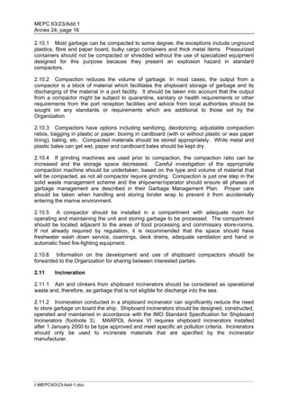 MEPC 63/23/Add.1
Annex 24, page 16

2.10.1 Most garbage can be compacted to some degree; the exceptions include unground
plastics, fibre and paper board, bulky cargo containers and thick metal items. Pressurized
containers should not be compacted or shredded without the use of specialized equipment
designed for this purpose because they present an explosion hazard in standard
compactors.

2.10.2 Compaction reduces the volume of garbage. In most cases, the output from a
compactor is a block of material which facilitates the shipboard storage of garbage and its
discharging of the material in a port facility. It should be taken into account that the output
from a compactor might be subject to quarantine, sanitary or health requirements or other
requirements from the port reception facilities and advice from local authorities should be
sought on any standards or requirements which are additional to those set by the
Organization.

2.10.3 Compactors have options including sanitizing, deodorizing, adjustable compaction
ratios, bagging in plastic or paper, boxing in cardboard (with or without plastic or wax paper
lining), baling, etc. Compacted materials should be stored appropriately. While metal and
plastic bales can get wet, paper and cardboard bales should be kept dry.

2.10.4 If grinding machines are used prior to compaction, the compaction ratio can be
increased and the storage space decreased. Careful investigation of the appropriate
compaction machine should be undertaken, based on the type and volume of material that
will be compacted, as not all compactor require grinding. Compaction is just one step in the
solid waste management scheme and the shipowner/operator should ensure all phases of
garbage management are described in their Garbage Management Plan. Proper care
should be taken when handling and storing binder wrap to prevent it from accidentally
entering the marine environment.

2.10.5 A compactor should be installed in a compartment with adequate room for
operating and maintaining the unit and storing garbage to be processed. The compartment
should be located adjacent to the areas of food processing and commissary store-rooms.
If not already required by regulation, it is recommended that the space should have
freshwater wash down service, coamings, deck drains, adequate ventilation and hand or
automatic fixed fire-fighting equipment.

2.10.6 Information on the development and use of shipboard compactors should be
forwarded to the Organization for sharing between interested parties.

2.11     Incineration

2.11.1 Ash and clinkers from shipboard incinerators should be considered as operational
waste and, therefore, as garbage that is not eligible for discharge into the sea.

2.11.2 Incineration conducted in a shipboard incinerator can significantly reduce the need
to store garbage on board the ship. Shipboard incinerators should be designed, constructed,
operated and maintained in accordance with the IMO Standard Specification for Shipboard
Incinerators (footnote 3). MARPOL Annex VI requires shipboard incinerators installed
after 1 January 2000 to be type approved and meet specific air pollution criteria. Incinerators
should only be used to incinerate materials that are specified by the incinerator
manufacturer.




I:MEPC6323-Add-1.doc
 