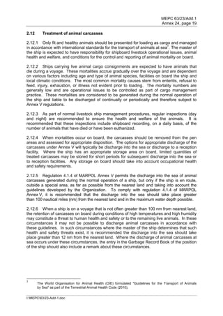 MEPC 63/23/Add.1
                                                                                   Annex 24, page 19

2.12      Treatment of animal carcasses

2.12.1 Only fit and healthy animals should be presented for loading as cargo and managed
in accordance with international standards for the transport of animals at sea7. The master of
the ship is expected to have responsibility for shipboard livestock operational issues, animal
health and welfare, and conditions for the control and reporting of animal mortality on board.

2.12.2 Ships carrying live animal cargo consignments are expected to have animals that
die during a voyage. These mortalities accrue gradually over the voyage and are dependent
on various factors including age and type of animal species, facilities on board the ship and
local climatic conditions. The most common mortality causes stem from enteritis, refusal to
feed, injury, exhaustion, or illness not evident prior to loading. The mortality numbers are
generally low and are operational issues to be controlled as part of cargo management
practice. These mortalities are considered to be generated during the normal operation of
the ship and liable to be discharged of continually or periodically and therefore subject to
Annex V regulations.

2.12.3 As part of normal livestock ship management procedures, regular inspections (day
and night) are recommended to ensure the health and welfare of the animals. It is
recommended that these inspections include shipboard recording, on a daily basis, of the
number of animals that have died or have been euthanized.

2.12.4 When mortalities occur on board, the carcasses should be removed from the pen
areas and assessed for appropriate disposition. The options for appropriate discharge of the
carcasses under Annex V will typically be discharge into the sea or discharge to a reception
facility. Where the ship has an appropriate storage area on board, limited quantities of
treated carcasses may be stored for short periods for subsequent discharge into the sea or
to reception facilities. Any storage on board should take into account occupational health
and safety requirements.

2.12.5 Regulation 4.1.4 of MARPOL Annex V permits the discharge into the sea of animal
carcasses generated during the normal operation of a ship, but only if the ship is en route,
outside a special area, as far as possible from the nearest land and taking into account the
guidelines developed by the Organization. To comply with regulation 4.1.4 of MARPOL
Annex V, it is recommended that the discharge into the sea should take place greater
than 100 nautical miles (nm) from the nearest land and in the maximum water depth possible.

2.12.6 When a ship is on a voyage that is not often greater than 100 nm from nearest land,
the retention of carcasses on board during conditions of high temperatures and high humidity
may constitute a threat to human health and safety or to the remaining live animals. In these
circumstances it may not be possible to discharge animal carcasses in accordance with
these guidelines. In such circumstances where the master of the ship determines that such
health and safety threats exist, it is recommended the discharge into the sea should take
place greater than 12 nm from the nearest land. Where the discharge of animal carcasses at
sea occurs under these circumstances, the entry in the Garbage Record Book of the position
of the ship should also include a remark about these circumstances.




7
       The World Organisation for Animal Health (OIE) formulated "Guidelines for the Transport of Animals
       by Sea" as part of the Terrestrial Animal Health Code (2010).


I:MEPC6323-Add-1.doc
 