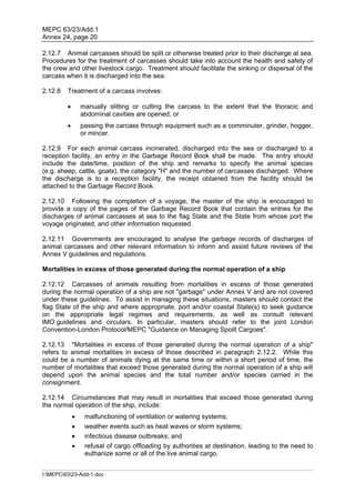 MEPC 63/23/Add.1
Annex 24, page 20

2.12.7 Animal carcasses should be split or otherwise treated prior to their discharge at sea.
Procedures for the treatment of carcasses should take into account the health and safety of
the crew and other livestock cargo. Treatment should facilitate the sinking or dispersal of the
carcass when it is discharged into the sea.

2.12.8   Treatment of a carcass involves:

                manually slitting or cutting the carcass to the extent that the thoracic and
                 abdominal cavities are opened; or
                passing the carcass through equipment such as a comminuter, grinder, hogger,
                 or mincer.

2.12.9 For each animal carcass incinerated, discharged into the sea or discharged to a
reception facility, an entry in the Garbage Record Book shall be made. The entry should
include the date/time, position of the ship and remarks to specify the animal species
(e.g. sheep, cattle, goats), the category "H" and the number of carcasses discharged. Where
the discharge is to a reception facility, the receipt obtained from the facility should be
attached to the Garbage Record Book.

2.12.10 Following the completion of a voyage, the master of the ship is encouraged to
provide a copy of the pages of the Garbage Record Book that contain the entries for the
discharges of animal carcasses at sea to the flag State and the State from whose port the
voyage originated, and other information requested.

2.12.11 Governments are encouraged to analyse the garbage records of discharges of
animal carcasses and other relevant information to inform and assist future reviews of the
Annex V guidelines and regulations.

Mortalities in excess of those generated during the normal operation of a ship

2.12.12 Carcasses of animals resulting from mortalities in excess of those generated
during the normal operation of a ship are not "garbage" under Annex V and are not covered
under these guidelines. To assist in managing these situations, masters should contact the
flag State of the ship and where appropriate, port and/or coastal State(s) to seek guidance
on the appropriate legal regimes and requirements, as well as consult relevant
IMO guidelines and circulars. In particular, masters should refer to the joint London
Convention-London Protocol/MEPC "Guidance on Managing Spoilt Cargoes".

2.12.13 "Mortalities in excess of those generated during the normal operation of a ship"
refers to animal mortalities in excess of those described in paragraph 2.12.2. While this
could be a number of animals dying at the same time or within a short period of time, the
number of mortalities that exceed those generated during the normal operation of a ship will
depend upon the animal species and the total number and/or species carried in the
consignment.

2.12.14 Circumstances that may result in mortalities that exceed those generated during
the normal operation of the ship, include:
                 malfunctioning of ventilation or watering systems;
                 weather events such as heat waves or storm systems;
                 infectious disease outbreaks; and
                 refusal of cargo offloading by authorities at destination, leading to the need to
                  euthanize some or all of the live animal cargo.


I:MEPC6323-Add-1.doc
 