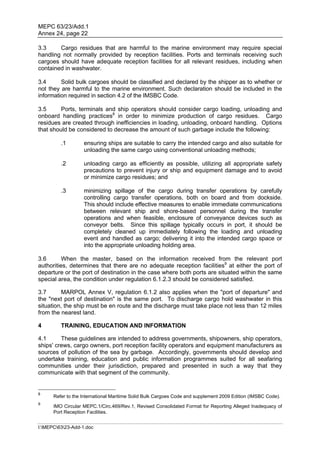 MEPC 63/23/Add.1
Annex 24, page 22

3.3     Cargo residues that are harmful to the marine environment may require special
handling not normally provided by reception facilities. Ports and terminals receiving such
cargoes should have adequate reception facilities for all relevant residues, including when
contained in washwater.

3.4      Solid bulk cargoes should be classified and declared by the shipper as to whether or
not they are harmful to the marine environment. Such declaration should be included in the
information required in section 4.2 of the IMSBC Code.

3.5      Ports, terminals and ship operators should consider cargo loading, unloading and
onboard handling practices8 in order to minimize production of cargo residues. Cargo
residues are created through inefficiencies in loading, unloading, onboard handling. Options
that should be considered to decrease the amount of such garbage include the following:

         .1        ensuring ships are suitable to carry the intended cargo and also suitable for
                   unloading the same cargo using conventional unloading methods;

         .2        unloading cargo as efficiently as possible, utilizing all appropriate safety
                   precautions to prevent injury or ship and equipment damage and to avoid
                   or minimize cargo residues; and

         .3        minimizing spillage of the cargo during transfer operations by carefully
                   controlling cargo transfer operations, both on board and from dockside.
                   This should include effective measures to enable immediate communications
                   between relevant ship and shore-based personnel during the transfer
                   operations and when feasible, enclosure of conveyance devices such as
                   conveyor belts. Since this spillage typically occurs in port, it should be
                   completely cleaned up immediately following the loading and unloading
                   event and handled as cargo; delivering it into the intended cargo space or
                   into the appropriate unloading holding area.

3.6       When the master, based on the information received from the relevant port
authorities, determines that there are no adequate reception facilities9 at either the port of
departure or the port of destination in the case where both ports are situated within the same
special area, the condition under regulation 6.1.2.3 should be considered satisfied.

3.7       MARPOL Annex V, regulation 6.1.2 also applies when the "port of departure" and
the "next port of destination" is the same port. To discharge cargo hold washwater in this
situation, the ship must be en route and the discharge must take place not less than 12 miles
from the nearest land.

4        TRAINING, EDUCATION AND INFORMATION

4.1      These guidelines are intended to address governments, shipowners, ship operators,
ships' crews, cargo owners, port reception facility operators and equipment manufacturers as
sources of pollution of the sea by garbage. Accordingly, governments should develop and
undertake training, education and public information programmes suited for all seafaring
communities under their jurisdiction, prepared and presented in such a way that they
communicate with that segment of the community.


8
      Refer to the International Maritime Solid Bulk Cargoes Code and supplement 2009 Edition (IMSBC Code).
9
      IMO Circular MEPC.1/Circ.469/Rev.1, Revised Consolidated Format for Reporting Alleged Inadequacy of
      Port Reception Facilities.


I:MEPC6323-Add-1.doc
 