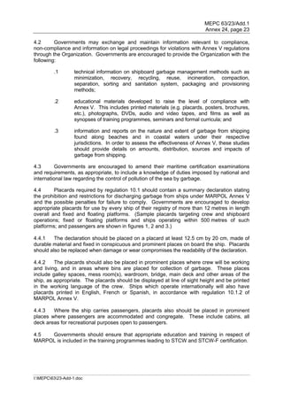 MEPC 63/23/Add.1
                                                                            Annex 24, page 23

4.2      Governments may exchange and maintain information relevant to compliance,
non-compliance and information on legal proceedings for violations with Annex V regulations
through the Organization. Governments are encouraged to provide the Organization with the
following:

         .1        technical information on shipboard garbage management methods such as
                   minimization, recovery, recycling, reuse, incineration, compaction,
                   separation, sorting and sanitation system, packaging and provisioning
                   methods;

         .2        educational materials developed to raise the level of compliance with
                   Annex V. This includes printed materials (e.g. placards, posters, brochures,
                   etc.), photographs, DVDs, audio and video tapes, and films as well as
                   synopses of training programmes, seminars and formal curricula; and

         .3        information and reports on the nature and extent of garbage from shipping
                   found along beaches and in coastal waters under their respective
                   jurisdictions. In order to assess the effectiveness of Annex V, these studies
                   should provide details on amounts, distribution, sources and impacts of
                   garbage from shipping.

4.3       Governments are encouraged to amend their maritime certification examinations
and requirements, as appropriate, to include a knowledge of duties imposed by national and
international law regarding the control of pollution of the sea by garbage.

4.4      Placards required by regulation 10.1 should contain a summary declaration stating
the prohibition and restrictions for discharging garbage from ships under MARPOL Annex V
and the possible penalties for failure to comply. Governments are encouraged to develop
appropriate placards for use by every ship of their registry of more than 12 metres in length
overall and fixed and floating platforms. (Sample placards targeting crew and shipboard
operations; fixed or floating platforms and ships operating within 500 metres of such
platforms; and passengers are shown in figures 1, 2 and 3.)

4.4.1    The declaration should be placed on a placard at least 12.5 cm by 20 cm, made of
durable material and fixed in conspicuous and prominent places on board the ship. Placards
should also be replaced when damage or wear compromises the readability of the declaration.

4.4.2    The placards should also be placed in prominent places where crew will be working
and living, and in areas where bins are placed for collection of garbage. These places
include galley spaces, mess room(s), wardroom, bridge, main deck and other areas of the
ship, as appropriate. The placards should be displayed at line of sight height and be printed
in the working language of the crew. Ships which operate internationally will also have
placards printed in English, French or Spanish, in accordance with regulation 10.1.2 of
MARPOL Annex V.

4.4.3   Where the ship carries passengers, placards also should be placed in prominent
places where passengers are accommodated and congregate. These include cabins, all
deck areas for recreational purposes open to passengers.

4.5  Governments should ensure that appropriate education and training in respect of
MARPOL is included in the training programmes leading to STCW and STCW-F certification.




I:MEPC6323-Add-1.doc
 
