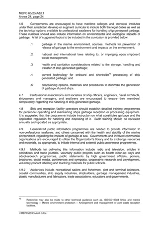 MEPC 63/23/Add.1
Annex 24, page 24

4.6      Governments are encouraged to have maritime colleges and technical institutes
under their jurisdiction develop or augment curricula to include both the legal duties as well as
the technical options available to professional seafarers for handling ship-generated garbage.
These curricula should also include information on environmental and ecological impacts of
garbage. A list of suggested topics to be included in the curriculum is provided below:

         .1        garbage in the marine environment, sources, methods for prevention of
                   release of garbage to the environment and impacts on the environment;

         .2        national and international laws relating to, or impinging upon shipboard
                   waste management;

         .3        health and sanitation considerations related to the storage, handling and
                   transfer of ship-generated garbage;

         .4        current technology for onboard and shoreside10 processing of ship
                   generated garbage; and

         .5        provisioning options, materials and procedures to minimize the generation
                   of garbage aboard ships.

4.7    Professional associations and societies of ship officers, engineers, naval architects,
shipowners and managers, and seafarers are encouraged to ensure their members'
competency regarding the handling of ship-generated garbage.

4.8      Ship and reception facility operators should establish detailed training programmes
for personnel operating and maintaining ships garbage reception or processing equipment.
It is suggested that the programme include instruction on what constitutes garbage and the
applicable regulation for handling and disposing of it. Such training should be reviewed
annually and updated as appropriate.

4.9     Generalized public information programmes are needed to provide information to
non-professional seafarers, and others concerned with the health and stability of the marine
environment, regarding the impacts of garbage at sea. Governments and involved commercial
organizations are encouraged to utilize the Organization's library and to exchange resources
and materials, as appropriate, to initiate internal and external public awareness programmes.

4.9.1    Methods for delivering this information include radio and television, articles in
periodicals and trade journals, voluntary public projects such as beach clean-up days and
adopt-a-beach programmes, public statements by high government officials, posters,
brochures, social media, conferences and symposia, cooperative research and development,
voluntary product labelling and teaching materials for public schools.

4.9.2    Audiences include recreational sailors and fishermen, port and terminal operators,
coastal communities, ship supply industries, shipbuilders, garbage management industries,
plastic manufacturers and fabricators, trade associations, educators and governments.




10
      Reference may also be made to other technical guidance such as, ISO/CD16304 Ships and marine
      technology – Marine environment protection – Arrangement and management of port waste reception
      facilities.


I:MEPC6323-Add-1.doc
 
