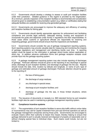 MEPC 63/23/Add.1
                                                                             Annex 24, page 27

6.2.2    Governments should develop a strategy to assess or audit port reception facilities
under their jurisdiction. Detailed guidance in this regard is provided by the Organization.
At a minimum, periodic inspection of the reception facilities is recommended and consideration
should be given to establishing a documentation system (e.g. letters or certificates) stating that
adequate facilities are available for receiving ship-generated garbage.

6.2.2.1 Governments are encouraged to improve the adequacy and efficiency of existing
port reception facilities for fishing gear.

6.2.3    Governments should identify appropriate agencies for enforcement and facilitating
compliance and provide legal authority, adequate training, funding and equipment to
incorporate the goals and objectives under Annex V regulations into their responsibilities. In
those cases where customs or agricultural officials are responsible for receiving and
inspecting garbage, governments should ensure that the inspections are facilitated.

6.2.4    Governments should consider the use of garbage management reporting systems.
Such reporting systems may provide valuable data for measuring and monitoring the impacts
of garbage regulations and management and identifying trends over time. A reporting
system could be based on the information in garbage record books (where applicable) or
ship's log. In addition advance notification forms and garbage reception receipts could
provide input into the garbage reporting system.

6.2.5    A garbage management reporting system may also include reporting of discharges
of garbage. Particular attention should be given to the reporting of any discharge in special
areas; discharge at port reception facilities; and discharge of garbage into the sea. Reports
should include the date, time, location by latitude and longitude, or name of port, type of
garbage and estimated amount of garbage discharged. Particular attention should be given
to the reporting of:

         .1        the loss of fishing gear;

         .2        the discharge of cargo residues;

         .3        any discharge in special areas;

         .4        discharge at port reception facilities; and

         .5        discharge of garbage into the sea, in those limited situations, where
                   permitted.

6.2.6      The issuance of documents or receipts (i.e. IMO standard forms) by port reception
facilities might also be used in maintaining a garbage management reporting system.

6.3      Compliance incentive systems

6.3.1     The augmentation of port reception facilities to serve ship traffic without undue delay
or inconvenience may call for capital investment from port and terminal operators as well as
the garbage management companies serving those ports. Governments are encouraged to
evaluate means within their authority to lessen this impact, thereby helping to ensure that
garbage delivered to port is actually received and disposed of properly at reasonable cost or
without charging special fees to individual ships. Such means could include, but are not
limited to:




I:MEPC6323-Add-1.doc
 