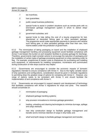 MEPC 63/23/Add.1
Annex 24, page 28

         .1        tax incentives;
         .2        loan guarantees;
         .3        public vessel business preference;
         .4        special funds to assist in problem situations such as remote ports with no
                   land-based garbage management system in which to deliver ships'
                   garbage;
         .5        government subsidies; and
         .6        special funds to help defray the cost of a bounty programme for lost,
                   abandoned or discarded fishing gear or other persistent garbage.
                   The programme would make appropriate payments to persons who retrieve
                   such fishing gear, or other persistent garbage other than their own, from
                   marine waters under the jurisdiction of government.

6.3.2    The minimization of taking packaging on board and the installation of shipboard
garbage management handling and processing equipment would facilitate compliance with
Annex V and lessen the burden on port reception facilities to process garbage for discharge.
Therefore, governments might consider actions to encourage the reduction of packaging and
the installation of certain types of garbage processing equipment on ships operating under its
flag. For example, programmes to lessen costs to shipowners for purchasing and installing
such equipment, or requirements for installing compactors, incinerators and comminuters
during construction of new ships could be very helpful.

6.3.3    Governments are encouraged to consider the economic impacts of domestic
regulations intended to ensure compliance with Annex V. Due to the highly variable nature
of ship operations and configurations, consideration should be given in domestic regulations
to permitting ships the greatest range of options for complying with Annex V. However, any
range of options needs to be consistent with Annex V and should facilitate the
implementation of and compliance with Annex V.

6.3.4     Governments are encouraged to support research and development of technology
that facilitates compliance with Annex V regulations for ships and ports. This research
should concentrate on:

         .1        minimization of packaging;

         .2        shipboard garbage handling systems;

         .3        ship provision innovations to minimize garbage generation;

         .4        loading, unloading and cleaning technologies to minimize dunnage, spillage
                   and cargo residues;

         .5        new ship construction design to facilitate garbage management and
                   transfer and to minimize retention of cargo in ship holds; and

         .6        wharf and berth design to facilitate garbage management and transfer.




I:MEPC6323-Add-1.doc
 