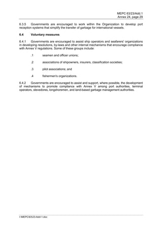 MEPC 63/23/Add.1
                                                                             Annex 24, page 29

6.3.5    Governments are encouraged to work within the Organization to develop port
reception systems that simplify the transfer of garbage for international vessels.

6.4      Voluntary measures

6.4.1    Governments are encouraged to assist ship operators and seafarers' organizations
in developing resolutions, by-laws and other internal mechanisms that encourage compliance
with Annex V regulations. Some of these groups include:

         .1        seamen and officer unions;

         .2        associations of shipowners, insurers, classification societies;

         .3        pilot associations; and

         .4        fishermen's organizations.

6.4.2   Governments are encouraged to assist and support, where possible, the development
of mechanisms to promote compliance with Annex V among port authorities, terminal
operators, stevedores, longshoremen, and land-based garbage management authorities.




I:MEPC6323-Add-1.doc
 