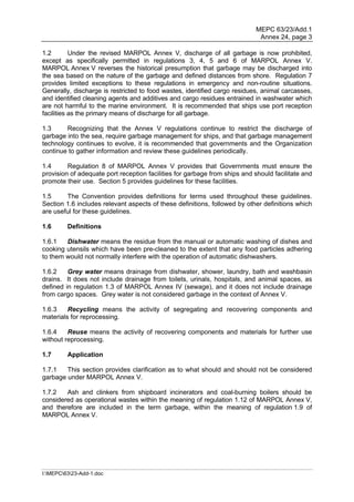 MEPC 63/23/Add.1
                                                                             Annex 24, page 3

1.2        Under the revised MARPOL Annex V, discharge of all garbage is now prohibited,
except as specifically permitted in regulations 3, 4, 5 and 6 of MARPOL Annex V.
MARPOL Annex V reverses the historical presumption that garbage may be discharged into
the sea based on the nature of the garbage and defined distances from shore. Regulation 7
provides limited exceptions to these regulations in emergency and non-routine situations.
Generally, discharge is restricted to food wastes, identified cargo residues, animal carcasses,
and identified cleaning agents and additives and cargo residues entrained in washwater which
are not harmful to the marine environment. It is recommended that ships use port reception
facilities as the primary means of discharge for all garbage.

1.3     Recognizing that the Annex V regulations continue to restrict the discharge of
garbage into the sea, require garbage management for ships, and that garbage management
technology continues to evolve, it is recommended that governments and the Organization
continue to gather information and review these guidelines periodically.

1.4      Regulation 8 of MARPOL Annex V provides that Governments must ensure the
provision of adequate port reception facilities for garbage from ships and should facilitate and
promote their use. Section 5 provides guidelines for these facilities.

1.5     The Convention provides definitions for terms used throughout these guidelines.
Section 1.6 includes relevant aspects of these definitions, followed by other definitions which
are useful for these guidelines.

1.6      Definitions

1.6.1   Dishwater means the residue from the manual or automatic washing of dishes and
cooking utensils which have been pre-cleaned to the extent that any food particles adhering
to them would not normally interfere with the operation of automatic dishwashers.

1.6.2    Grey water means drainage from dishwater, shower, laundry, bath and washbasin
drains. It does not include drainage from toilets, urinals, hospitals, and animal spaces, as
defined in regulation 1.3 of MARPOL Annex IV (sewage), and it does not include drainage
from cargo spaces. Grey water is not considered garbage in the context of Annex V.

1.6.3    Recycling means the activity of segregating and recovering components and
materials for reprocessing.

1.6.4    Reuse means the activity of recovering components and materials for further use
without reprocessing.

1.7      Application

1.7.1   This section provides clarification as to what should and should not be considered
garbage under MARPOL Annex V.

1.7.2   Ash and clinkers from shipboard incinerators and coal-burning boilers should be
considered as operational wastes within the meaning of regulation 1.12 of MARPOL Annex V,
and therefore are included in the term garbage, within the meaning of regulation 1.9 of
MARPOL Annex V.




I:MEPC6323-Add-1.doc
 