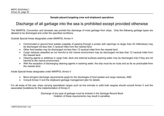 MEPC 63/23/Add.1
Annex 24, page 30

                                       Sample placard targeting crew and shipboard operations

     Discharge of all garbage into the sea is prohibited except provided otherwise
The MARPOL Convention and domestic law prohibit the discharge of most garbage from ships. Only the following garbage types are
allowed to be discharged and under the specified conditions.

Outside Special Areas designated under MARPOL Annex V:

             Comminuted or ground food wastes (capable of passing through a screen with openings no larger than 25 millimetres) may
              be discharged not less than 3 nautical miles from the nearest land.
             Other food wastes may be discharged not less than 12 nautical miles from the nearest land.
             Cargo residues classified as not harmful to the marine environment may be discharged not less than 12 nautical miles from
              the nearest land.
             Cleaning agents or additives in cargo hold, deck and external surfaces washing water may be discharged only if they are not
              harmful to the marine environment.
             With the exception of discharging cleaning agents in washing water, the ship must be en route and as far as practicable from
              the nearest land.

Inside Special Areas designated under MARPOL Annex V

             More stringent discharge requirements apply for the discharges of food wastes and cargo residues; AND
             Consult Annex V and the shipboard garbage management plan for details.

For all areas of the sea, ships carrying specialized cargos such as live animals or solid bulk cargoes should consult Annex V and the
associated Guidelines for the implementation of Annex V.

                              Discharge of any type of garbage must be entered in the Garbage Record Book
                                         Violation of these requirements may result in penalties.



I:MEPC6323-Add-1.doc
 