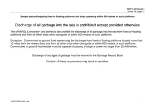 MEPC 63/23/Add.1
                                                                                                                 Annex 24, page 31

            Sample placard targeting fixed or floating platforms and ships operating within 500 metres of such platforms



     Discharge of all garbage into the sea is prohibited except provided otherwise
The MARPOL Convention and domestic law prohibit the discharge of all garbage into the sea from fixed or floating
platforms and from all other ships when alongside or within 500 metres of such platforms.

Exception: Comminuted or ground food wastes may be discharge from fixed or floating platforms located more than
12 miles from the nearest land and from all other ships when alongside or within 500 metres of such platforms.
Comminuted or ground food wastes must be capable of passing through a screen no larger than 25 millimetres.


                          Discharge of any type of garbage must be entered in the Garbage Record Book

                                     Violation of these requirements may result in penalties.




I:MEPC6323-Add-1.doc
 