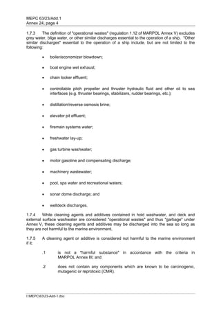 MEPC 63/23/Add.1
Annex 24, page 4

1.7.3    The definition of "operational wastes" (regulation 1.12 of MARPOL Annex V) excludes
grey water, bilge water, or other similar discharges essential to the operation of a ship. "Other
similar discharges" essential to the operation of a ship include, but are not limited to the
following:

             boiler/economizer blowdown;

             boat engine wet exhaust;

             chain locker effluent;

             controllable pitch propeller and thruster hydraulic fluid and other oil to sea
              interfaces (e.g. thruster bearings, stabilizers, rudder bearings, etc.);

             distillation/reverse osmosis brine;

             elevator pit effluent;

             firemain systems water;

             freshwater lay-up;

             gas turbine washwater;

             motor gasoline and compensating discharge;

             machinery wastewater;

             pool, spa water and recreational waters;

             sonar dome discharge; and

             welldeck discharges.

1.7.4    While cleaning agents and additives contained in hold washwater, and deck and
external surface washwater are considered "operational wastes" and thus "garbage" under
Annex V, these cleaning agents and additives may be discharged into the sea so long as
they are not harmful to the marine environment.

1.7.5    A cleaning agent or additive is considered not harmful to the marine environment
if it:

         .1        is not a "harmful substance" in accordance with the criteria in
                   MARPOL Annex III; and

         .2        does not contain any components which are known to be carcinogenic,
                   mutagenic or reprotoxic (CMR).




I:MEPC6323-Add-1.doc
 